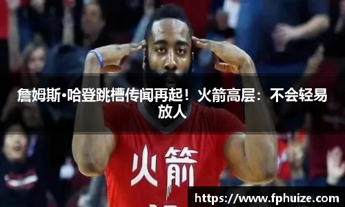 詹姆斯·哈登跳槽传闻再起！火箭高层：不会轻易放人
