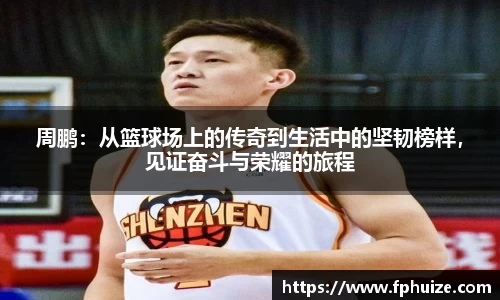 周鹏：从篮球场上的传奇到生活中的坚韧榜样，见证奋斗与荣耀的旅程